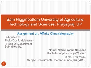 Assignment on: Affinity Chromatography
Submitted to:
Prof. (Dr.) P. Malairajan
Head Of Department
Submitted By:
Name: Netra Prasad Neupane
Bachelor of pharmacy (7th sem)
Id No. 17BPH080
Subject: instrumental method of analysis (701P)
Sam Higginbottom University of Agriculture,
Technology and Sciences, Prayagraj, UP
1
 