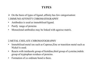 TYPES
 On the basis of types of ligand ,affinity has few categorisation:
1.IMMUNO AFFINITY CHROMATOGRAPHY
• Antibodies is used as immobilised ligand.
• Purify range of proteins
• Monoclonal antibodies may be linked with agarose matrix.
2.METAL CHELATE CHROMATOGRAPHY
• Immobilised metal ion such as Cuprous,Zinc or transition metal such as
Nickel is used.
• Reacts with imidazole group of histidine,thiol group of cysteine,indole
group of tryptophan residues of proteins.
• Formation of co ordinate bond is there.
 