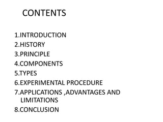 CONTENTS
1.INTRODUCTION
2.HISTORY
3.PRINCIPLE
4.COMPONENTS
5.TYPES
6.EXPERIMENTAL PROCEDURE
7.APPLICATIONS ,ADVANTAGES AND
LIMITATIONS
8.CONCLUSION
 