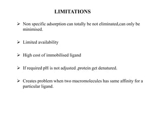 LIMITATIONS
 Non specific adsorption can totally be not eliminated,can only be
minimised.
 Limited availability
 High cost of immobilised ligand
 If required pH is not adjusted ,protein get denatured.
 Creates problem when two macromolecules has same affinity for a
particular ligand.
 