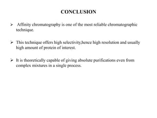 CONCLUSION
 Affinity chromatography is one of the most reliable chromatographic
technique.
 This technique offers high selectivity,hence high resolution and usually
high amount of protein of interest.
 It is theoretically capable of giving absolute purifications even from
complex mixtures in a single process.
 