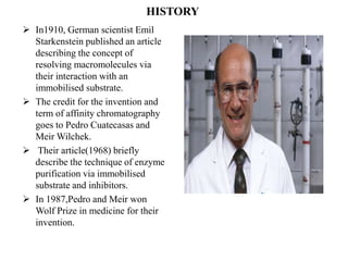 HISTORY
 In1910, German scientist Emil
Starkenstein published an article
describing the concept of
resolving macromolecules via
their interaction with an
immobilised substrate.
 The credit for the invention and
term of affinity chromatography
goes to Pedro Cuatecasas and
Meir Wilchek.
 Their article(1968) briefly
describe the technique of enzyme
purification via immobilised
substrate and inhibitors.
 In 1987,Pedro and Meir won
Wolf Prize in medicine for their
invention.
 