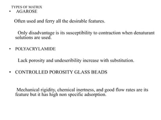 TYPES OF MATRIX
• AGAROSE
Often used and ferry all the desirable features.
Only disadvantage is its susceptibility to contraction when denaturant
solutions are used.
• POLYACRYLAMIDE
Lack porosity and undeseribility increase with substitution.
• CONTROLLED POROSITY GLASS BEADS
Mechanical rigidity, chemical inertness, and good flow rates are its
feature but it has high non specific adsorption.
 