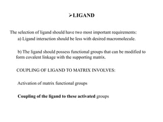 LIGAND
The selection of ligand should have two most important requirements:
a) Ligand interaction should be less with desired macromolecule.
b) The ligand should possess functional groups that can be modified to
form covalent linkage with the supporting matrix.
COUPLING OF LIGAND TO MATRIX INVOLVES:
Activation of matrix functional groups
Coupling of the ligand to these activated groups
 