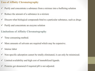 Uses of Affinity Chromatography
 Purify and concentrate a substance from a mixture into a buffering solution
 Reduce the amount of a substance in a mixture
 Discern what biological compounds bind to a particular substance, such as drugs
 Purify and concentrate an enzyme solution
Limitations of Affinity Chromatography
 Time consuming method.
 More amounts of solvents are required which may be expensive.
 Intense labor
 Non-specific adsorption cannot be totally eliminated, it can only be minimized.
 Limited availability and high cost of immobilized ligands.
 Proteins get denatured if required pH is not adjusted.
 