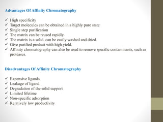 Advantages Of Affinity Chromatography
 High specificity
 Target molecules can be obtained in a highly pure state
 Single step purification
 The matrix can be reused rapidly.
 The matrix is a solid, can be easily washed and dried.
 Give purified product with high yield.
 Affinity chromatography can also be used to remove specific contaminants, such as
proteases.
Disadvantages Of Affinity Chromatography
 Expensive ligands
 Leakage of ligand
 Degradation of the solid support
 Limited lifetime
 Non-specific adsorption
 Relatively low productivity
 