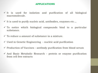 APPLICATIONS
 It is used for isolation and purification of all biological
macromolecule.
 It is used to purify nucleic acid, antibodies, enzymes etc..,
 To notice which biological compounds bind to a particular
substance.
 To reduce a amount of substance in a mixture.
 Used in Genetic Engineering - nucleic acid purification
 Production of Vaccines - antibody purification from blood serum
 And Basic Metabolic Research - protein or enzyme purification
from cell free extracts
 