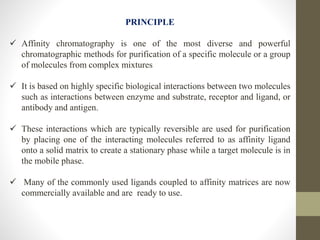 PRINCIPLE
 Affinity chromatography is one of the most diverse and powerful
chromatographic methods for purification of a specific molecule or a group
of molecules from complex mixtures
 It is based on highly specific biological interactions between two molecules
such as interactions between enzyme and substrate, receptor and ligand, or
antibody and antigen.
 These interactions which are typically reversible are used for purification
by placing one of the interacting molecules referred to as affinity ligand
onto a solid matrix to create a stationary phase while a target molecule is in
the mobile phase.
 Many of the commonly used ligands coupled to affinity matrices are now
commercially available and are ready to use.
 