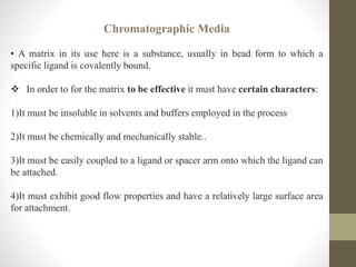 Chromatographic Media
• A matrix in its use here is a substance, usually in bead form to which a
specific ligand is covalently bound.
 In order to for the matrix to be effective it must have certain characters:
1)It must be insoluble in solvents and buffers employed in the process
2)It must be chemically and mechanically stable..
3)It must be easily coupled to a ligand or spacer arm onto which the ligand can
be attached.
4)It must exhibit good flow properties and have a relatively large surface area
for attachment.
 