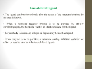 Immobilized Ligand
• The ligand can be selected only after the nature of the macromolecule to be
isolated is known.
• When a hormone receptor protein is to be purified by affinity
chromatography, the hormone itself is an ideal candidate for the ligand.
• For antibody isolation ,an antigen or hapten may be used as ligand.
• If an enzyme is to be purified, a substrate analog, inhibitor, cofactor, or
effect or may be used as a the immobilized ligand.
 