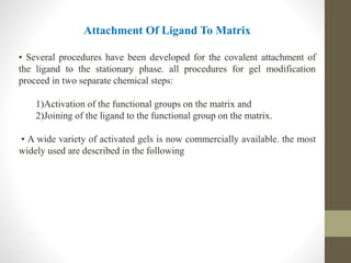 Attachment Of Ligand To Matrix
• Several procedures have been developed for the covalent attachment of
the ligand to the stationary phase. all procedures for gel modification
proceed in two separate chemical steps:
1)Activation of the functional groups on the matrix and
2)Joining of the ligand to the functional group on the matrix.
• A wide variety of activated gels is now commercially available. the most
widely used are described in the following
 