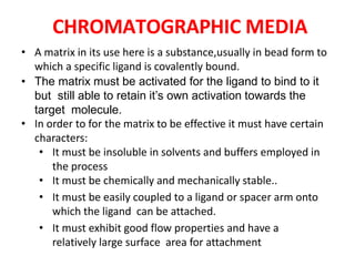 CHROMATOGRAPHIC MEDIA
• A matrix in its use here is a substance,usually in bead form to
which a specific ligand is covalently bound.
• The matrix must be activated for the ligand to bind to it
but still able to retain it’s own activation towards the
target molecule.
• In order to for the matrix to be effective it must have certain
characters:
• It must be insoluble in solvents and buffers employed in
the process
• It must be chemically and mechanically stable..
• It must be easily coupled to a ligand or spacer arm onto
which the ligand can be attached.
• It must exhibit good flow properties and have a
relatively large surface area for attachment
 