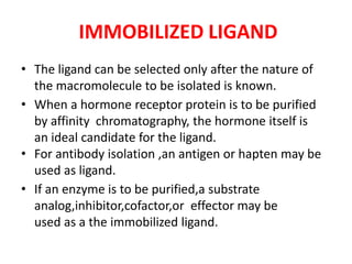 IMMOBILIZED LIGAND
• The ligand can be selected only after the nature of
the macromolecule to be isolated is known.
• When a hormone receptor protein is to be purified
by affinity chromatography, the hormone itself is
an ideal candidate for the ligand.
• For antibody isolation ,an antigen or hapten may be
used as ligand.
• If an enzyme is to be purified,a substrate
analog,inhibitor,cofactor,or effector may be
used as a the immobilized ligand.
 