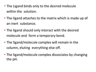 • The Ligand binds only to the desired molecule
within the solution.
• The ligand attaches to the matrix which is made up of
an inert substance.
• The ligand should only interact with the desired
molecule and form a temporary bond.
• The ligand/molecule complex will remain in the
column, eluting everything else off.
• The ligand/molecule complex dissociates by changing
the pH.
 