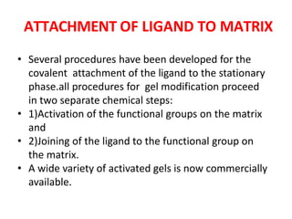 ATTACHMENT OF LIGAND TO MATRIX
• Several procedures have been developed for the
covalent attachment of the ligand to the stationary
phase.all procedures for gel modification proceed
in two separate chemical steps:
• 1)Activation of the functional groups on the matrix
and
• 2)Joining of the ligand to the functional group on
the matrix.
• A wide variety of activated gels is now commercially
available.
 