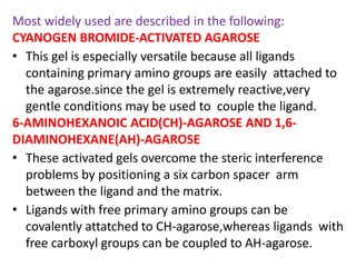 Most widely used are described in the following:
CYANOGEN BROMIDE-ACTIVATED AGAROSE
• This gel is especially versatile because all ligands
containing primary amino groups are easily attached to
the agarose.since the gel is extremely reactive,very
gentle conditions may be used to couple the ligand.
6-AMINOHEXANOIC ACID(CH)-AGAROSE AND 1,6-
DIAMINOHEXANE(AH)-AGAROSE
• These activated gels overcome the steric interference
problems by positioning a six carbon spacer arm
between the ligand and the matrix.
• Ligands with free primary amino groups can be
covalently attatched to CH-agarose,whereas ligands with
free carboxyl groups can be coupled to AH-agarose.
 
