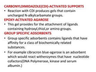CARBONYLDIMIDAZOLE(CDI)-ACTIVATED SUPPORTS
• Reaction with CDI produces gels that contain
uncharged N-alkylcarbamate groups.
EPOXY-ACTIVATED AGAROSE
• This gel provides for the attachment of ligands
containing hydroxyl,thiol,or amino groups.
GROUP SPECIFIC ADSORBENTS
• Group specific adsorbents contains ligands that have
affinity for a class of biochemically related
substances.
• For example cibracron blue-agarose is an adsorbent
which would react withenzymes that have nucleotide
cofactors(DNA Polymerase, kinase and serum
albumin.)
 