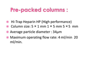  Hi-Trap Heparin HP (High performance)
 Column size: 5 × 1 mm 1 × 5 mm 5 × 5 mm
 Average particle diameter : 34μm
 Maximum operating flow rate: 4 ml/min 20
ml/min.
 