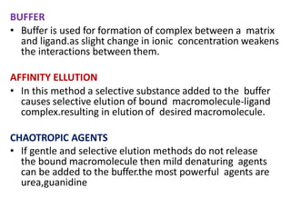 BUFFER
• Buffer is used for formation of complex between a matrix
and ligand.as slight change in ionic concentration weakens
the interactions between them.
AFFINITY ELLUTION
• In this method a selective substance added to the buffer
causes selective elution of bound macromolecule-ligand
complex.resulting in elution of desired macromolecule.
CHAOTROPIC AGENTS
• If gentle and selective elution methods do not release
the bound macromolecule then mild denaturing agents
can be added to the buffer.the most powerful agents are
urea,guanidine
 