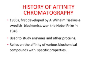 HISTORY OF AFFINITY
CHROMATOGRAPHY
• 1930s, first developed by A.Wilhelm Tiselius-a
swedish biochemist, won the Nobel Prize in
1948.
• Used to study enzymes and other proteins.
• Relies on the affinity of various biochemical
compounds with specific properties.
 