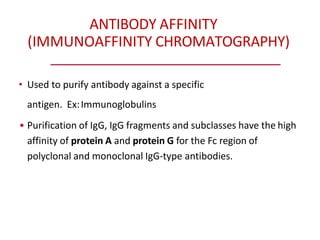 ANTIBODY AFFINITY
(IMMUNOAFFINITY CHROMATOGRAPHY)
• Used to purify antibody against a specific
antigen. Ex:Immunoglobulins
• Purification of IgG, IgG fragments and subclasses have the high
affinity of protein A and protein G for the Fc region of
polyclonal and monoclonal IgG-type antibodies.
 