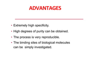 ADVANTAGES
• Extremely high specificity.
• High degrees of purity can be obtained.
• The process is very reproducible.
• The binding sites of biological molecules
can be simply investigated.
 