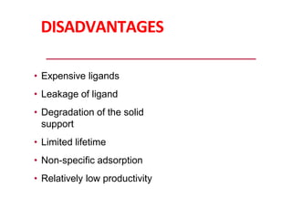 DISADVANTAGES
• Expensive ligands
• Leakage of ligand
• Degradation of the solid
support
• Limited lifetime
• Non-specific adsorption
• Relatively low productivity
 