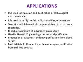 APPLICATIONS
• It is used for isolation and purification of all biological
macromolecule.
• It is used to purify nucleic acid, antibodies, enzymes.etc
• To notice which biological compounds bind to a particular
substance.
• to reduce a amount of substance in a mixture
• Used in Genetic Engineering - nucleic acid purification
• Production of Vaccines - antibody purification from blood
serum
• Basic Metabolic Research - protein or enzyme purification
from cell free extracts
 