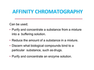 AFFINITY CHROMATOGRAPHY
Can be used;
• Purify and concentrate a substance from a mixture
into a buffering solution.
• Reduce the amount of a substance in a mixture.
• Discern what biological compounds bind to a
particular substance, such as drugs.
• Purify and concentrate an enzyme solution.
 