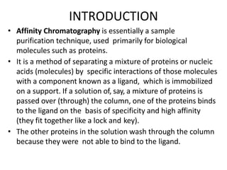 INTRODUCTION
• Affinity Chromatography is essentially a sample
purification technique, used primarily for biological
molecules such as proteins.
• It is a method of separating a mixture of proteins or nucleic
acids (molecules) by specific interactions of those molecules
with a component known as a ligand, which is immobilized
on a support. If a solution of, say, a mixture of proteins is
passed over (through) the column, one of the proteins binds
to the ligand on the basis of specificity and high affinity
(they fit together like a lock and key).
• The other proteins in the solution wash through the column
because they were not able to bind to the ligand.
 