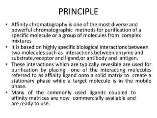 PRINCIPLE
• Affinity chromatography is one of the most diverse and
powerful chromatographic methods for purification of a
specific molecule or a group of molecules from complex
mixtures
• It is based on highly specific biological interactions between
two molecules such as interactions between enzyme and
substrate,receptor and ligand,or antibody and antigen.
• These interactions which are typically revesible are used for
purification by placing one of the interacting molecules
referred to as affinity ligand onto a solid matrix to create a
stationary phase while a target molecule is in the mobile
phase.
• Many of the commonly used ligands coupled to
affinity matrices are now commercially available and
are ready to use.
 
