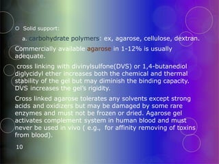  Solid support:
a. carbohydrate polymers: ex, agarose, cellulose, dextran.
Commercially available agarose in 1-12% is usually
adequate.
cross linking with divinylsulfone(DVS) or 1,4-butanediol
diglycidyl ether increases both the chemical and thermal
stability of the gel but may diminish the binding capacity.
DVS increases the gel’s rigidity.
Cross linked agarose tolerates any solvents except strong
acids and oxidizers but may be damaged by some rare
enzymes and must not be frozen or dried. Agarose gel
activates complement system in human blood and must
never be used in vivo ( e.g., for affinity removing of toxins
from blood).
10
 