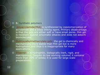  B. Synthetic polymers:
 polyacrylamide(PAA) is synthesized by copolymerization of
acrylamide and a cross linking agent. Primary disadvantage
is that the gels are either soft or have small pores. PAA gel
is resistant against enzymatic attacks and does not adsorb
biomolecules.
 Hydroxyalkylmethacrylate gels: the gel is chemically and
mechanically more stable than PAA gel but is more
hydrophobic and thus it is inappropriate for many
applications.
 Trisacryl: it is hydrophilic, biologically inert, rigid, and
macroporous. Despite its low working volume( it contains
more than 30% of solids) it is used for large scale
preparations.
12
 