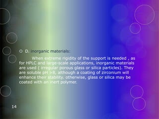  D. inorganic materials:
When extreme rigidity of the support is needed , as
for HPLC and large-scale applications, inorganic materials
are used ( irregular porous glass or silica particles). They
are soluble pH >8, although a coating of zirconium will
enhance their stability. otherwise, glass or silica may be
coated with an inert polymer.
14
 