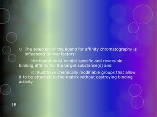  The selection of the ligand for affinity chromatography is
influenced by two factors:
the ligand must exhibit specific and reversible
binding affinity for the target substance(s) and
it must have chemically modifiable groups that allow
it to be attached to the matrix without destroying binding
activity.
18
 