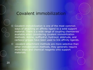 Covalent immobilization
20
 Covalent immobilization is one of the most common
ways of attaching an affinity ligand to a solid support
material. There is a wide range of coupling chemistries
available when considering covalent immobilization
methods. Amine, sulfhydryl, hydroxyl, aldehyde, and
carboxyl groups have been used to link affinity ligands.
 covalent attachment methods are more selective than
other immobilization methods, they generally require
more steps and chemical reagents onto support
materials.
 