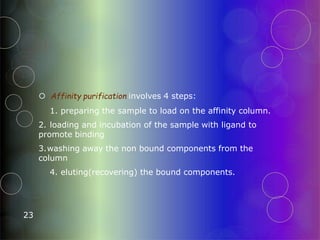  Affinity purification involves 4 steps:
1. preparing the sample to load on the affinity column.
2. loading and incubation of the sample with ligand to
promote binding
3.washing away the non bound components from the
column
4. eluting(recovering) the bound components.
23
 