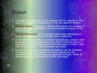 Elution
25
 Adsorbed compounds can be washed off the column in two
ways: by specific ( concurrent) or by non specific elution.
 Specific elution is based on direct interruption by analogs of
either ligand or adsorbate in to the complex formed on the
affinity resin.
 non specific elution is by changing the media atmosphere
(e.g. changing the ionic strength, pH or polarity)
 If the affinity interaction is mainly hydrophobic, elution with
detergent or mixed solvents( up to 50% ethylene glycol or
isopropanol) is promising but if the interaction is ionic, high
salt concentration or pH alteration are used.
 Elution from antigen-antibody complexes can be modeled
on polystyrene microplates: immune complexes are
dissociated without eluting the adsorbed antigen, while all
parameters are controlled by ELISA technique.
 