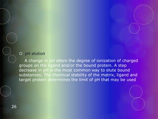  pH elution:
A change in pH alters the degree of ionization of charged
groups on the ligand and/or the bound protein. A step
decrease in pH is the most common way to elute bound
substances. The chemical stability of the matrix, ligand and
target protein determines the limit of pH that may be used
26
 