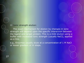  Ionic strength elution:
The exact mechanism for elution by changes in ionic
strength will depend upon the specific interaction between
the ligand and target protein. This is a mild elution using a
buffer with increased ionic strength (usually NaCl), applied
as a line.
e.g., Enzymes usually elute at a concentration of 1 M NaCl
or lesser gradient or in steps.
27
 