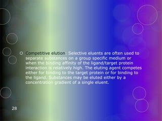  Competitive elution: Selective eluents are often used to
separate substances on a group specific medium or
when the binding affinity of the ligand/target protein
interaction is relatively high. The eluting agent competes
either for binding to the target protein or for binding to
the ligand. Substances may be eluted either by a
concentration gradient of a single eluent.
28
 