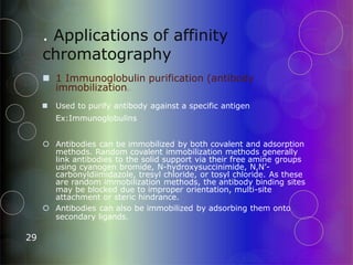 . Applications of affinity
chromatography
29
 1 Immunoglobulin purification (antibody
immobilization) :
 Used to purify antibody against a specific antigen
Ex:Immunoglobulins
 Antibodies can be immobilized by both covalent and adsorption
methods. Random covalent immobilization methods generally
link antibodies to the solid support via their free amine groups
using cyanogen bromide, N-hydroxysuccinimide, N,N’-
carbonyldiimidazole, tresyl chloride, or tosyl chloride. As these
are random immobilization methods, the antibody binding sites
may be blocked due to improper orientation, multi-site
attachment or steric hindrance.
 Antibodies can also be immobilized by adsorbing them onto
secondary ligands.
 