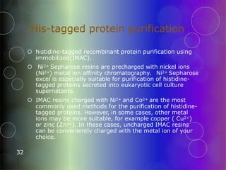 His-tagged protein purification
32
 histidine-tagged recombinant protein purification using
immobilized(IMAC).
 Ni2+ Sepharose resins are precharged with nickel ions
(Ni2+) metal ion affinity chromatography. Ni2+ Sepharose
excel is especially suitable for purification of histidine-
tagged proteins secreted into eukaryotic cell culture
supernatants.
 IMAC resins charged with Ni2+ and Co2+ are the most
commonly used methods for the purification of histidine-
tagged proteins. However, in some cases, other metal
ions may be more suitable, for example copper ( Cu2+)
or zinc (Zn2+). In these cases, uncharged IMAC resins
can be conveniently charged with the metal ion of your
choice.
 