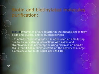 Biotin and biotinylated molecules
purification:
35
Biotin:(vitamin H or B7) cofactor in the metabolism of fatty
acids and leucine, and in gluconeogenesis
. In affinity chromatography it is often used an affinity tag
due to its very strong interactions with avidin and
streptavidin. One advantage of using biotin as an affinity
tag is that it has a minimal effect on the activity of a large
biomolecule due to its small size (244 Da).
 