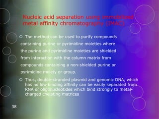 Nucleic acid separation using immobilized
metal affinity chromatography (IMAC)
38
 The method can be used to purify compounds
containing purine or pyrimidine moieties where
the purine and pyrimidine moieties are shielded
from interaction with the column matrix from
compounds containing a non-shielded purine or
pyrimidine moiety or group.
 Thus, double-stranded plasmid and genomic DNA, which
has no low binding affinity can be easily separated from
RNA or oligonucleotides which bind strongly to metal-
charged chelating matrices
 