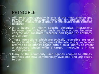 PRINCIPLE
4
 Affinity chromatography is one of the most diverse and
powerful chromatographic methods for purification of a
specific molecule or a group of molecules from complex
mixtures
 It is based on highly specific biological interactions
between two molecules such as interactions between
enzyme and substrate, receptor and ligand, or antibody
and antigen.
 These interactions which are typically reversible are used
for purification by placing one of the interacting molecules
referred to as affinity ligand onto a solid matrix to create
a stationary phase while a target molecule is in the
mobile phase.
 Many of the commonly used ligands coupled to affinity
matrices are now commercially available and are ready
to use.
 