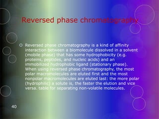 Reversed phase chromatography
40
 Reversed phase chromatography is a kind of affinity
interaction between a biomolecule dissolved in a solvent
(mobile phase) that has some hydrophobicity (e.g.
proteins, peptides, and nucleic acids) and an
immobilized hydrophobic ligand (stationary phase).
When using reversed phase chromatography, the most
polar macromolecules are eluted first and the most
nonpolar macromolecules are eluted last: the more polar
(hydrophilic) a solute is, the faster the elution and vice
versa. table for separating non-volatile molecules.
 
