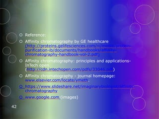  Reference:
 Affinity chromatography by GE healthcare
(http://proteins.gelifesciences.com/~/media/protein-
purification-ib/documents/handbooks/affinity-
chromatography-handbook-vol-2.pdf)
 Affinity chromatography: principles and applications-
InTech open
(http://cdn.intechopen.com/pdfs/33046.pdf)
 Affinity chromatography - journal homepage:
www.elsevier.com/locate/ymeth.
 https://www.slideshare.net/imaginarybiologist/affinity-
chromatography
 www.google.com (images)
42
 