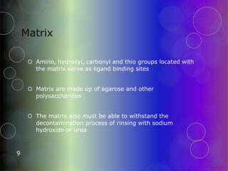 Matrix
9
 Amino, hydroxyl, carbonyl and thio groups located with
the matrix serve as ligand binding sites
 Matrix are made up of agarose and other
polysaccharides
 The matrix also must be able to withstand the
decontamination process of rinsing with sodium
hydroxide or urea
 