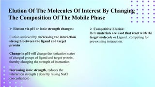 Elution Of The Molecules Of Interest By Changing
The Composition Of The Mobile Phase
 Elution via pH or ionic strength changes:
Elution achieved by decreasing the interaction
strength between the ligand and target
protein
Change in pH will change the ionization states
of charged groups of ligand and target protein ,
thereby changing the strength of interaction
Increasing ionic strength, reduces the
interaction strength ( done by raising NaCl
concentration)
 Competitive Elution:
Here materials are used that react with the
target molecule or Ligand , competing for
pre-existing interaction.
 
